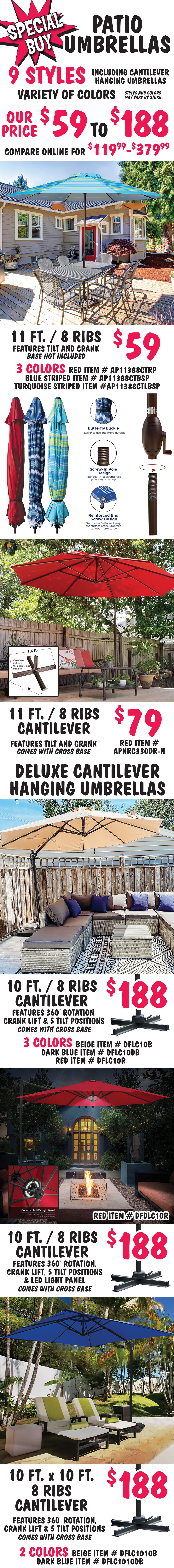 Special Buy Patio Umbrellas, 9 styles including cantilever hanging umbrellas, our price $59 to $188, compare online for $119.99 to $379.99. Variety of colors, styles and colors may vary by store. 11 foot patio umbrella with 8 ribs $59, features tilt and crank, base no included - 3 colors Red item number AP1388CTRP, Blue Striped item number AP1388CTBSP, and Turquoise Striped item number AP1388CTLBSP. 11 foot cantilever umbrella with 8 ribs $79, features tilt and crank, comes with cross base - Red only item number APNRC330DR-N. Deluxe Cantilever Hanging Umbrellas: 10 foot cantilever umbrella with 8 ribs $188, features 360 degree rotation, crank lift, and 5 tilt positions, comes with cross base - 3 colors Beige item number DFLC10B, Dark Blue item number DFLC10DB, Red item number DFLC10R. 10 foot cantilever umbrella with 8 ribs $188, features 360 degree rotation, crank lift, 5 tilt positions, and LED light panel comes with cross base - Red only item number DFDLC10R. 10 foot by 10 foot square cantilever umbrella with 8 ribs $188, features 360 degree rotation, crank lift, and 5 tilt positions, comes with cross – 2 colors Beige item number DFLC1010B, Dark Blue item number DFLC1010DB.