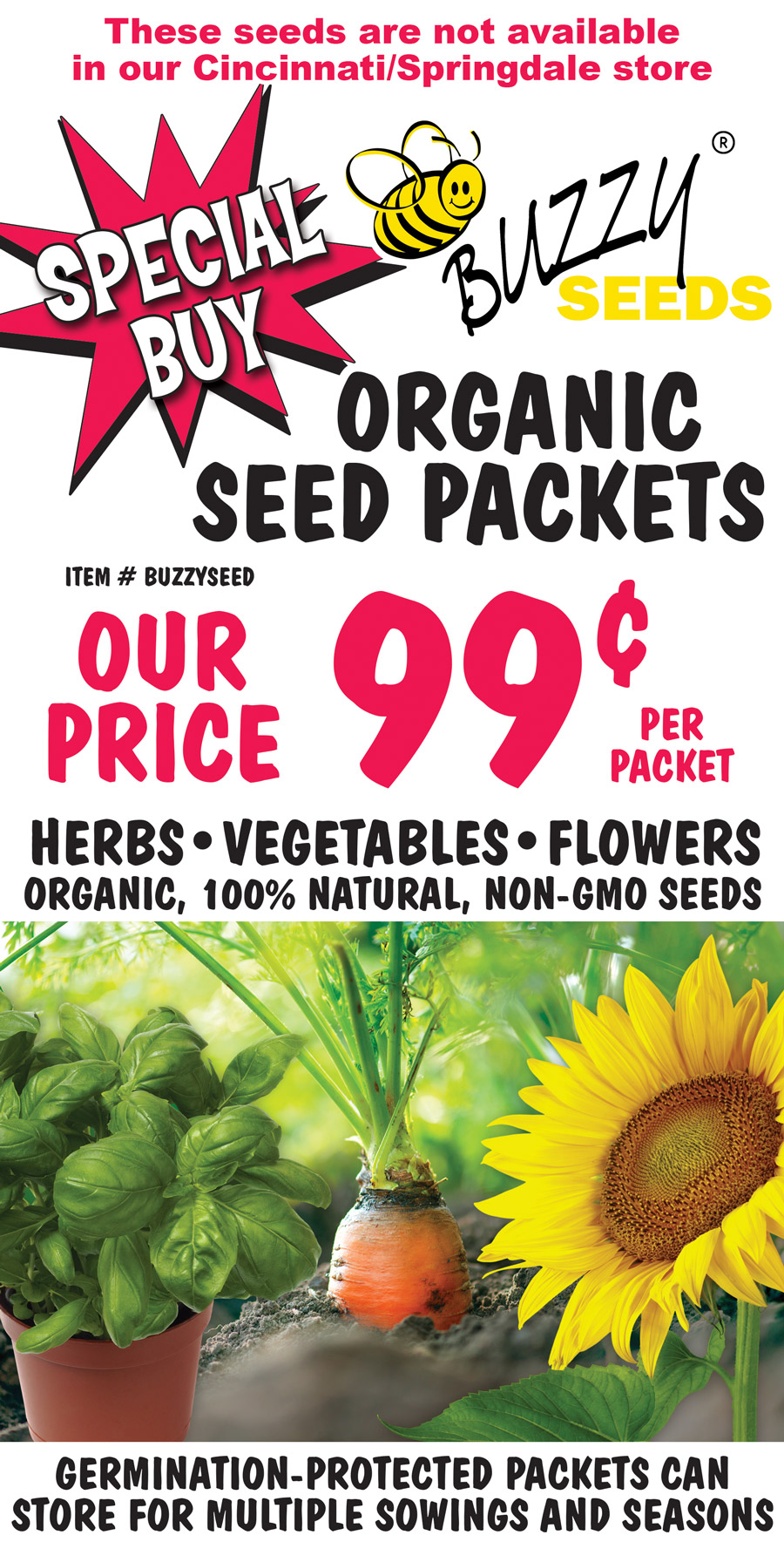 Special Buy Buzzy Seeds Organic Seed Packets, our price 99 cents per packet, item number BUZZYSEED. Herbs, vegetables, and flowers, organic, 100 percent natural, non GMO seeds. Germination protected packets can store for multiple sowings and seasons. These seeds are not available in our Cincinnati Springdale store.