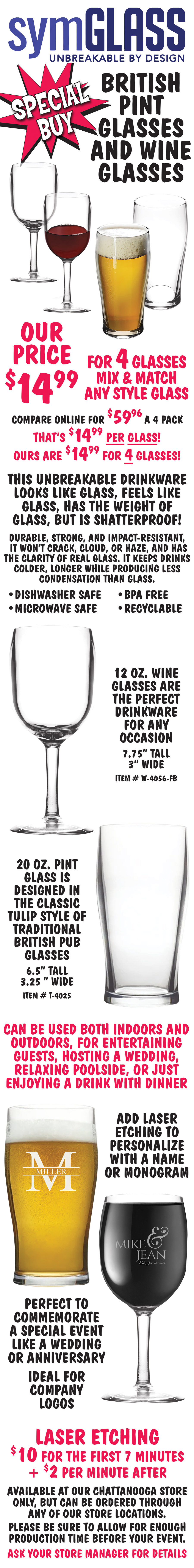 Special Buy Symglass, unbreakable by design, British pint glasses and stemmed wine glasses, our price $14.99 for 4 glasses, mix and match any style glass, compare online for $59.96 a 4 pack, that’s $14.99 per glass! Ours are $14.99 for 4 glasses! This unbreakable drinkware looks like glass, feels like glass, has the weight of glass, but is shatterproof! Durable, strong, and impact resistant, it won’t crack, cloud, or haze, and has the clarity of real glass. It keeps drinks colder, longer while producing less condensation than glass. Dishwasher safe, microwave safe, BPA free, and recyclable. 12 ounce stemmed wine glasses are the perfect drinkware for any occasion, 7 and 3 quarters inches tall, 3 inches wide, item number W dash 4056 dash FB. 20 ounce pint glass is designed in the classic tulip style of traditional British pub glasses, 6 and a half inches tall, 3 and a quarter inches wide, item number T dash 4025. Can be used both indoors and outdoors, for entertaining guests, hosting a wedding, relaxing poolside, or just enjoying a drink with dinner. Add laser etching to personalize with a name or monogram. Perfect to commemorate a special event like a wedding or anniversary. Ideal for company logos. Laser etching $10 for the first 7 minutes plus $2 per minute after. Available at our Chattanooga store only, but can be ordered through any of our store locations. Please be sure to allow for enough production time before your event. Ask your store manager for details.