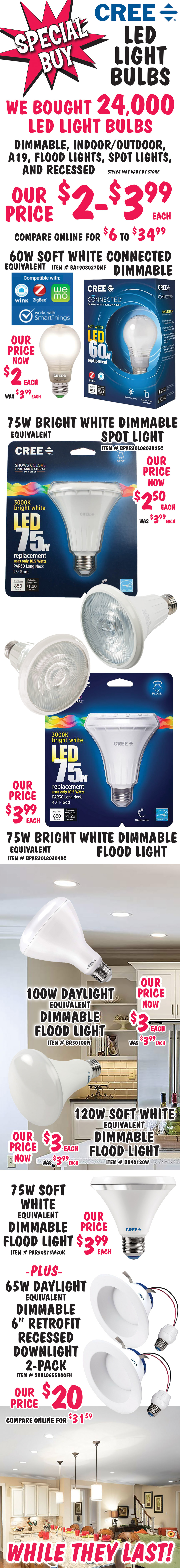 Special Buy - CREE L E D Light Bulbs now only $2 to $3.99 each, compare online for $6 to $34.99. We bought 24,000 LED light bulbs, dimmable, indoor outdoor bulbs, A19s, flood lights, spot lights, and recessed downlights. Hurry while supplies last. 60 watt equivalent soft white connected dimmable bulb, now $2 each, was $3.99 each, item number BA1908027OMF. 75 watt equivalent bright white dimmable spot light, now $2.50 each, was $3.99 each, item number BPAR30L0803025C. 75 watt equivalent bright white dimmable flood light, $3.99 each, item number BPAR30L803040C. 100 watt equivalent daylight dimmable flood light, now $3 each, was $3.99 each, item number BR30100W. 120 watt equivalent soft white dimmable flood light, now $3 each, was $3.99 each, item number BR40120W. 75 watt equivalent soft white dimmable flood light, $3.99 each, item number PAR30S75W30K. Plus 65 watt equivalent daylight dimmable 6 inch retrofit recessed downlight 2-pack, our price $20, compare online for $31.59, item number SRDL0655000FH.