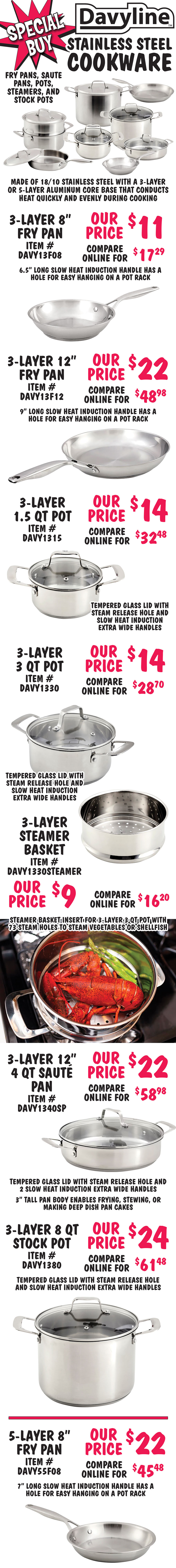 Special Buy Davyline Stainless Steel Cookware – Fry Pans, Pots, Steamer Baskets, Saute Pans, and Stock Pots - $9 to $49, compare at $16.20 to $89.90. Made of 18 10 stainless steel with a 3-layer or 5-layer aluminum core base that conducts heat quickly and evenly during cooking. Suitable for all cooktops including gas, electric, ceramic-top, and induction stoves. Oven safe to 450 degrees Fahrenheit and dishwasher safe. Solid and light weight. Easy to clean and rust free. 3-layer cookware with slow heat induction handles. Pots include tempered glass lid with steam release hole: 8 inch fry pan, item number DAVY13F08, our price $11, compare online for $17.29; 12 inch fry pan, item DAVY13F12, $22, compare at $48.98; 1 and a half quart pot with lid, item DAVY1315, $14, compare at $32.48; 3 quart pot with lid, item DAVY1330, $14, compare at $28.70; steamer basket insert for 3 quart pot, item DAVY1330STEAMER, $9, compare at $16.20; 12 inch 4 quart saute pan with lid, item DAVY1340SP, $22, Compare at $58.98; and 8 quart stock pot with lid, item DAVY1380, $24, compare at $61.48. 5-layer cookware with slow heat induction handles. Pots include stainless steel lid with brushed satin finish: 8 inch fry pan, item DAVY55F08, $22, compare at $45.48; 10 inch fry pan, item DAVY55F10, $24, compare at $51.98; 12 inch fry pan, item DAVY55F12, $29, compare at $65.98; 1 and a half quart pot with lid, item DAVY5515, $24, compare at $56.98; 3 quart pot with lid, item DAVY5530, $24, compare at $49.20; steamer basket insert for 3 quart pot, item DAVY5530STEAMER, $11, compare at $19.90; 11 inch 4 quart saute pan with lid, item DAVY5540SP, $39, compare at $83.48; and 8 quart stock pot with lid, item DAVY5580, $49, compare at $89.90. Hurry in for best selection!