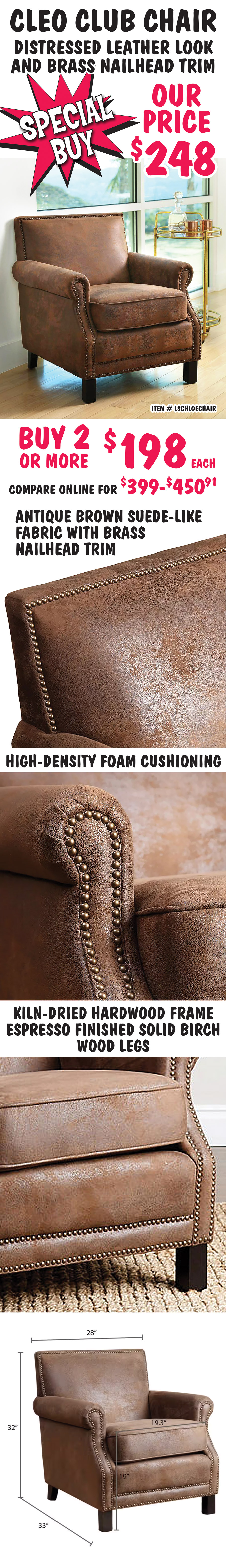 Special Buy Cleo Club Chair, distressed leather look and brass nailhead trim, our price $248, buy 2 or more for $198 each, compare online for $399 to $450.91, item number LSCHLOECHAIR. Antique brown suede like fabric with brass nailhead trim, high density foam cushioning, kiln dried hardwood frame and espresso finished solid birch wood legs. 28 inches wide by 33 inches deep by 32 inches high.