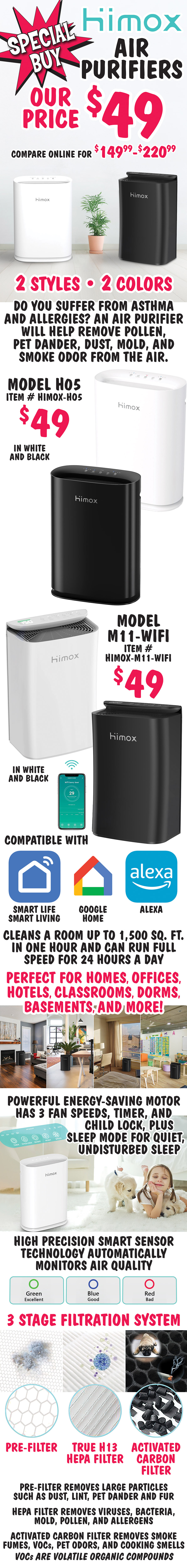 Special Buy Himox Air Purifiers our price $49, compare online for $149.99 to $220.99, 2 styles, 2 colors. Do you suffer from asthma and allergies? An air purifier will help remove pollen, pet dander, dust, mold, and smoke odor from the air. Model H05 $49, item number HIMOX dash H05, in white and black. Model M11 dash WiFi compatible with Smart Life Smart Living, Google Home, and Alexa $49, item number HIMOX dash M11 dash WIFI, in white and black. Cleans a room up to 1,500 square feet in one hour and can run full speed for 24 hours a day. Perfect for homes, offices, hotels, classrooms, dorms, basements, and more! Powerful energy saving motor has 3 fan speeds, timer, and child lock, plus sleep mode for quiet, undisturbed sleep. High precision smart sensor technology automatically monitors air quality. 3 stage filtration system pre filter removes large particles such as dust, lint, pet dander and fur; true H13 HEPA filter removes viruses, bacteria, mold, pollen, and allergens; and activated carbon filter removes smoke fumes, VOCs, pet odors, and cooking smells. VOCs are volatile organic compounds.