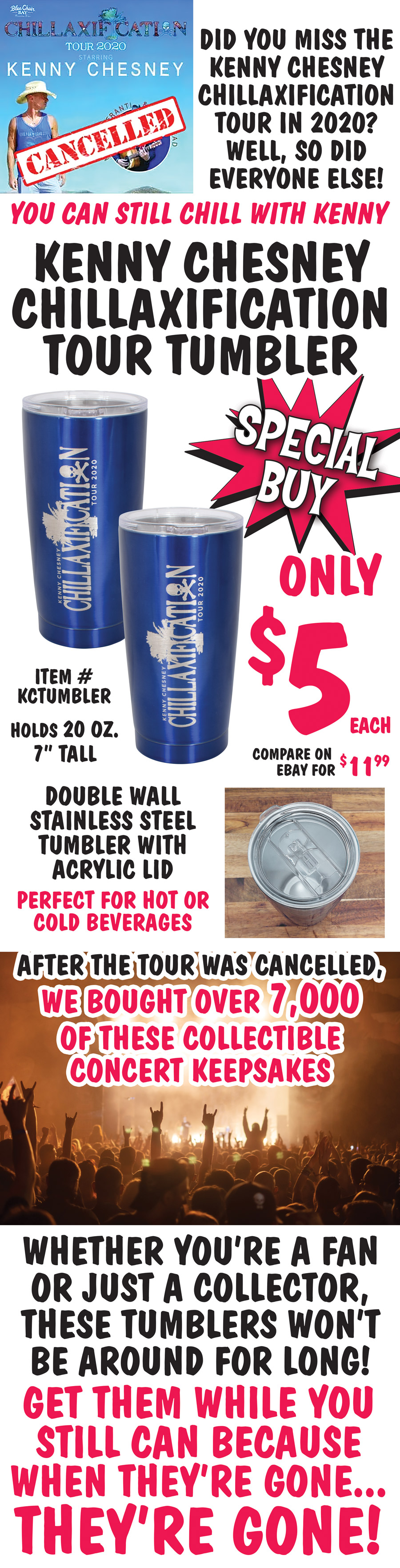 Did you miss the Kenny Chesney Chillaxification Tour in 2020? Well, so did everyone else! You can still chill with Kenny. Special Buy Kenny Chesney Chillaxification Tour Tumbler only $5 each, compare on eBay for $11.99 each, item number KCTUMBLER. 20 ounce double wall stainless steel tumbler with acrylic lid is 7 inches tall. Perfect for hot or cold beverages. After the tour was cancelled, we bought over 7,000 of these collectible concert keepsakes. Whether you’re a fan or just a collector, these tumblers won’t be around for long! Get them while you still can because when they’re gone, they’re gone!