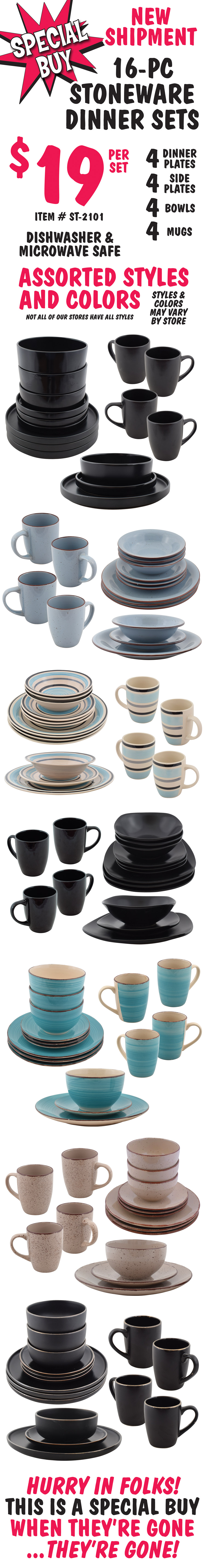 New Shipment Special Buy 16 piece Stoneware Dinner Sets $19 per set, 4 dinner plates, 4 side plates, 4 bowls, and 4 mugs, item number ST-2101, dishwasher and microwave safe. Assorted styles and colors may vary by store. Not all of our stores have all styles. Hurry in folks! This is a special buy, so when they’re gone, they’re gone!