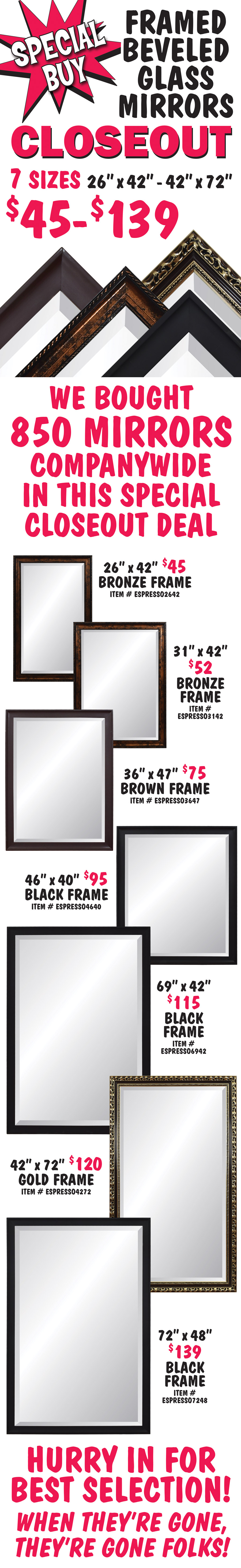 Special Buy Framed Beveled Glass Mirrors Closeout $45 to $139, 7 sizes 26 inches by 42 inches to 42 inches by 72 inches. We bought 850 mirrors companywide in this special closeout deal. 26 inches by 42 inches $45, bronze frame item number ESPRESSO2642. 31 inches by 42 inches $52, bronze frame item number ESPRESSO3142. 36 inches by 47 inches $75, brown frame item number ESPRESSO3647. 46 inches by 40 inches $95, black frame item number ESPRESSO4640. 69 inches by 42 inches $115, black frame item number ESPRESSO6942. 42 inches by 72 inches $120, gold frame item number ESPRESSO4272. 72 inches by 48 inches $139, black frame item number ESPRESSO7248. Hurry in for best selection! When they’re gone, they’re gone folks!