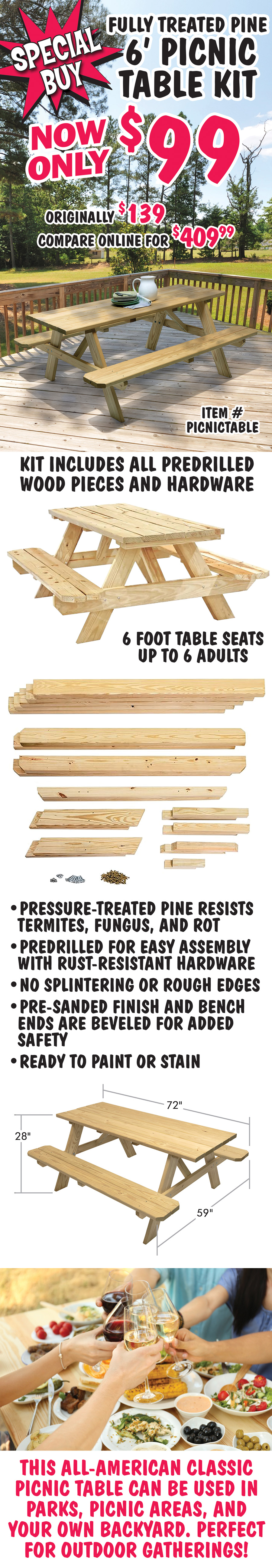 Special Buy Fully Treated Pine 6 foot Picnic Table Kit now only $99, originally $139, compare online for $409.99, item number PICNICTABLE. Kit includes all predrilled wood pieces and hardware. 6 foot table seats up to 6 adults. 72 inches long by 59 inches wide by 28 inches high. Pressure-treated pine resists termites, fungus, and rot. Predrilled for easy assembly with rust-resistant hardware. No splintering or rough edges, pre-sanded finish, and bench ends are beveled for added safety. Ready to paint or stain if desired. This all-American classic picnic table can be used in parks, picnic areas, and your own backyard. Perfect for outdoor gatherings.