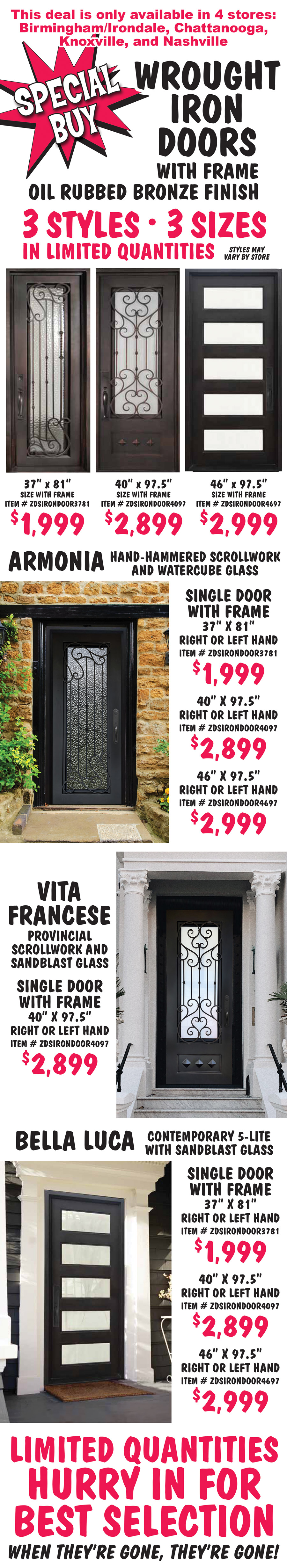 Special Buy Wrought Iron Doors with frame in oil rubbed bronze finish, 3 styles, 3 sizes in limited quantities, styles may vary by store. 37 inches by 81 inches, size with frame, $1,999, item number ZDSIRONDOOR3781. 40 inches by 97 and a half inches, size with frame, $2,899, item number ZDSIRONDOOR4097. 46 inches by 97 and a half inches, size with frame, $2,999, item number ZDSIRONDOOR4697. Armonia with hand-hammered scrollwork and watercube glass, single door with frame 37 inches by 81 inches for $1,999, right or left hand, item number ZDSIRONDOOR3781, 40 inches by 97 and a half inches for $2,899, right or left hand, item number ZDSIRONDOOR4097, and 46 inches by 97 and a half inches for $2,999, right or left hand, item number ZDSIRONDOOR4697. Vita Francese with provincial style scrollwork and sandblast glass, single door with frame 40 inches by 97 and a half inches for $2,899, right or left hand, item number ZDSIRONDOOR4097. Bella Luca contemporary 5-lite with sandblast glass, single door with frame 37 inches by 81 inches for $1,999, right or left hand, item number ZDSIRONDOOR3781, 40 inches by 97 and a half inches for $2,899, right or left hand, item number ZDSIRONDOOR4097, and 46 inches by 97 and a half inches for $2,999, right or left hand, item number ZDSIRONDOOR4697. This deal is only available in 4 stores – Birmingham Irondale, Chattanooga, Knoxville, and Nashville. Limited quantities. Hurry in for best selection. When they’re gone, they’re gone!