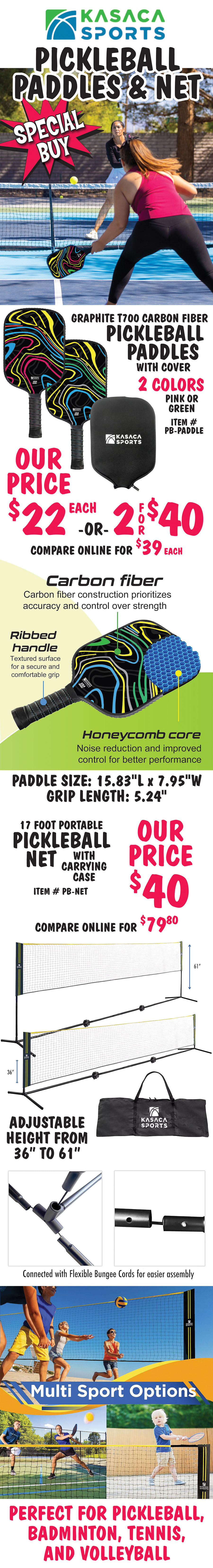 Special Buy Kasaca Sports Pickleball Paddles and Net. Graphite T700 Carbon Fiber Pickleball Paddles with cover, our price $22 each or 2 for $40, compare online for $39 each, item number PB dash PADDLE, 2 colors green or pink. Paddle size 15 point 83 inches long by 7 point 95 inches wide, grip length is 5 point 24 inches. Carbon fiber construction prioritizes accuracy and control over strength, ribbed handle has textured surface for a secure and comfortable grip, and honeycomb core offers noise reduction and improved control for better performance. 17 foot Portable Pickleball Net with carrying case, our price $40, compare online for $79.80, item number PB dash NET. Adjustable height from 36 inches to 61 inches, connected with flexible bungee cords for easier assembly. Multi sport options perfect for pickleball, badminton, tennis and volleyball.