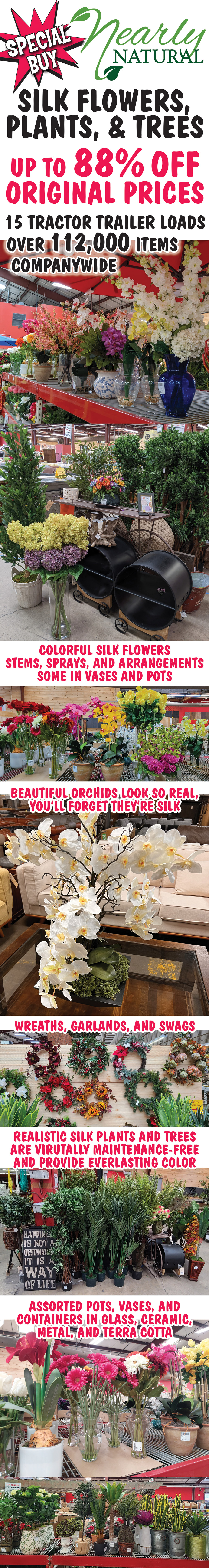 Special Buy - Nearly Natural Silk Flowers, Plants, and Trees. Up to 88% off original prices. 15 tractor trailer loads, over 112,000 items companywide. Colorful Silk Flowers - Stems, Sprays and Arrangements, some in Vases and Pots. Beautiful orchids look so real, you’ll forget they’re silk. Wreaths, Garlands, and Swags, some seasonal items. Premier faux greenery inspired by Nature mimics intricate details like naturally occurring variegation and lifelike textures. Realistic silk Plants and Trees are virtually maintenance-free and provide everlasting color. Assorted Pots, Vases, and Containers in Glass, Ceramic, Metal, and Terra Cotta. Furniture and Accessories. Huge variety up to 88% off original prices and we are constantly putting out new stuff, so come in often to find out what’s new. Click here to see video of more Nearly Natural products.