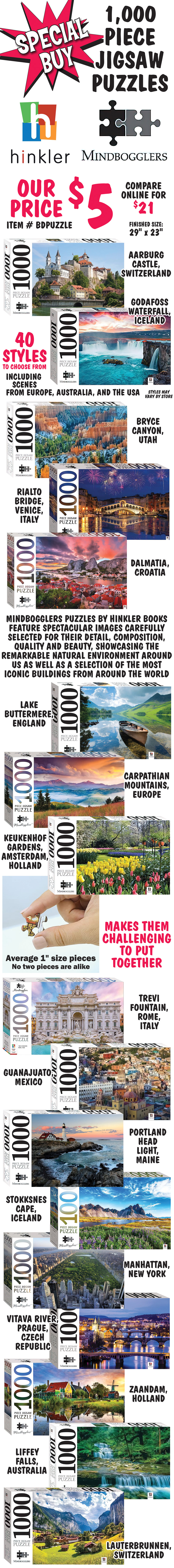 Special Buy Mindbogglers 1,000 piece Jigsaw Puzzles by Hinkler Books, our price $5, compare online for $21, item number BDPUZZLE. 40 styles to choose from including scenes from Europe, Australia, and the USA, styles may vary by store. This collection of stunning puzzles features spectacular images carefully selected for their detail, composition, quality and beauty, showcasing the remarkable natural environment around us as well as a selection of the most iconic buildings from around the world. Finished size is 29 inches by 23 inches with average 1 inch size pieces. No two pieces are alike making them challenging to put together. 