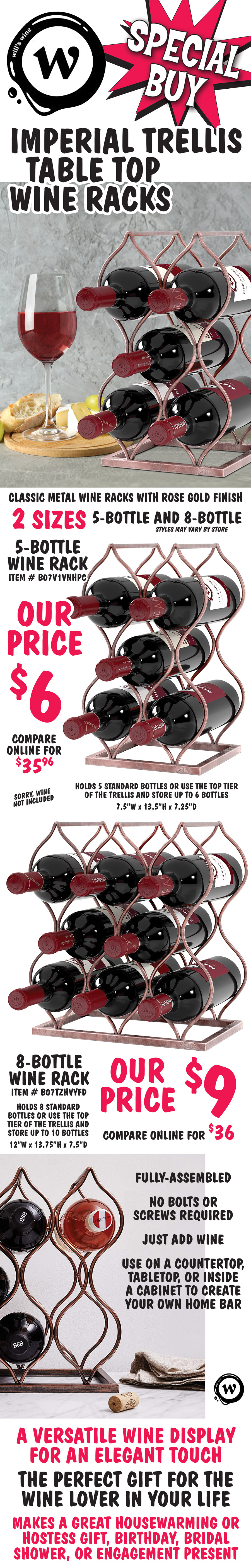 Special Buy Will’s Wine Imperial Trellis Table Top Wine Racks. Classic metal wine racks with rose gold finish in 2 sizes – 5 bottle and 8 bottle, styles may vary by store. 5-bottle wine rack, our price $6, compare online for $35.96, item number B07V1VNHPC, holds 5 standard bottles or use the top tier of the trellis and store up to 6 bottles, 7 and a half inches wide by 13 and a half inches high by 7 and a quarter inches deep. 8-bottle wine rack, our price $9, compare online for $36, item number B07TZHVYFD, holds 8 standard bottles or use the top tier of the trellis and store up to 10 bottles, 12 inches wide by 13 and 3 quarter inches high by 7 and a half inches deep. Fully-assembled, no bolts or screws required, just add wine. Use on a countertop, tabletop, or inside a cabinet to create your own home bar. A versatile wine display for an elegant touch. The perfect gift for the wine lover in your life. Makes a great housewarming or hostess gift, birthday, bridal shower, or engagement present.