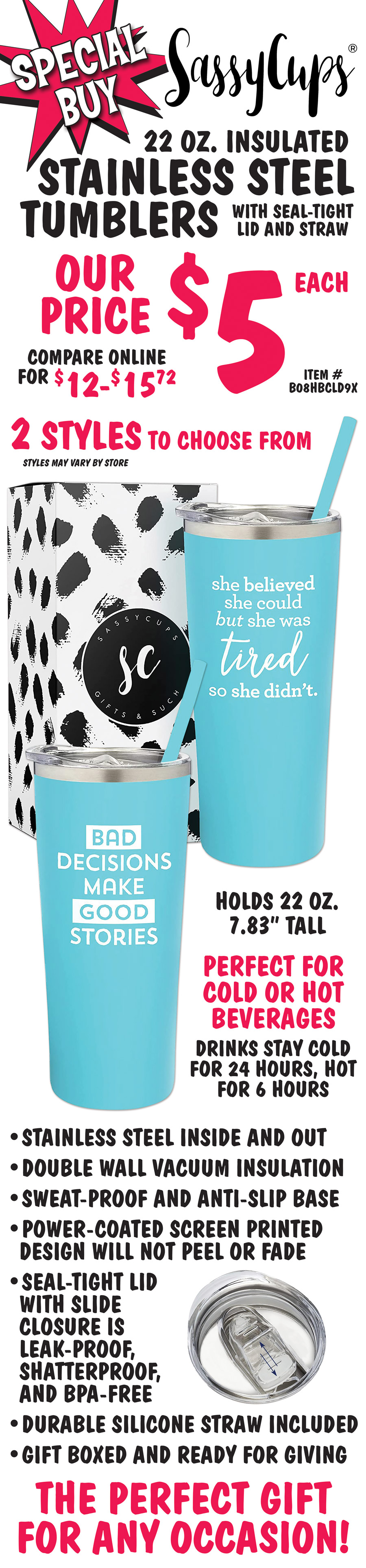 Special Buy Sassy Cups 22 ounce insulated Stainless Steel Tumblers with seal-tight lid and straw, our price $5 each, compare online for $12 to $15.72, item number B08HBCLD9X. 2 styles – bad decisions make good stories and she believed she could but she was tired so she didn’t. Styles may vary by store. Holds 22 ounces, 7 point 83 inches tall. Perfect for cold or hot beverages, drinks stay cold for 24 hours, hot for 6 hours. Stainless steel inside and out, double wall vacuum insulation, sweat-proof and anti-slip base, power-coated screen printed design will not peel or fade, seal-tight lid with slide closure is leak-proof, shatterproof, and BPA-free, durable silicone straw included, gift boxed and ready for giving. The perfect gift for any occasion!