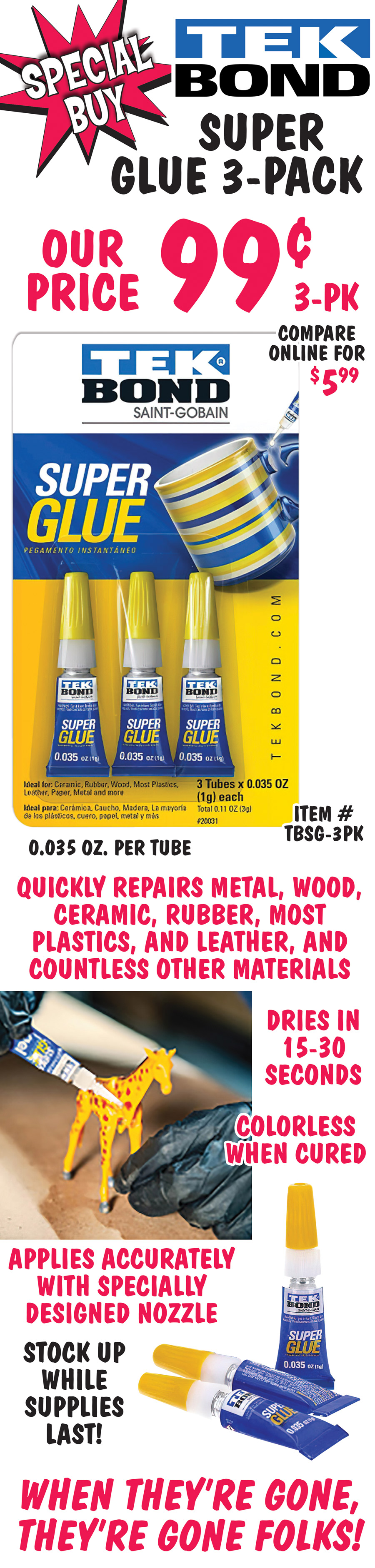 Special Buy Tekbond Super Glue 3-pack, our price 99 cents for 3 pack, compare online for $5.99, item number TBSG-3PK, 0.035oz per tube. General-purpose super glue that adheres to a wide variety of materials: metal, wood, ceramic, rubber, most plastics, and leather, and countless other materials. Dries in 15-30 seconds and applies accurately with specially designed nozzle. Colorless when cured. Stock up while supplies last! When they’re gone, they’re gone folks!