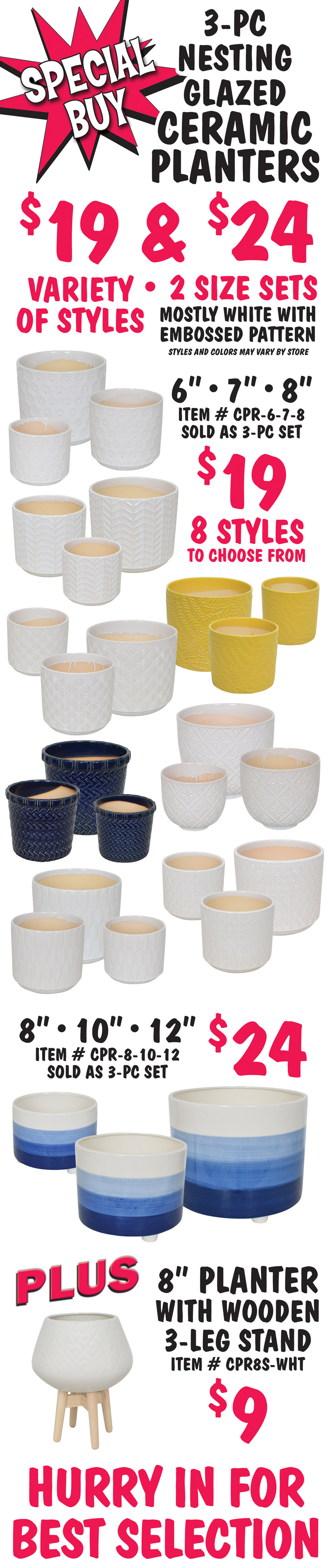 Special Buy 3 piece nesting glazed ceramic planters $19 and $24, variety of styles, 2 size sets, mostly white with embossed pattern, styles and colors may vary by store. 6 inch, 7 inch, and 8 inch sets $19, item number CPR dash 6 dash 7 dash 8, 8 styles to choose from, sold as 3 piece sets only. 8 inch, 10 inch, and 12 inch set $24, item number CPR dash 8 dash 10 dash 12, sold as 3 piece set only. Plus 8 inch planter with wooden 3 leg stand $9, item number CPR8S dash WHT. Hurry in for best selection.