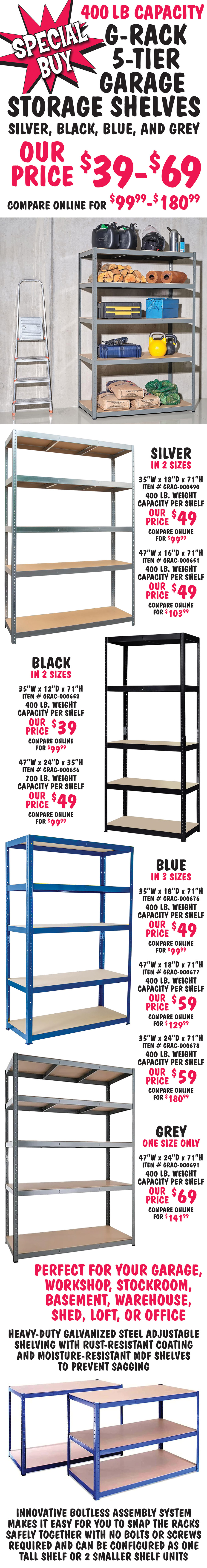 Special Buy 400 pound capacity G Rack 5 Tier Garage Storage Shelves in silver, black, blue, and grey, our price $39 to $69, compare online for $99.99 to $180.99. Heavy duty galvanized steel adjustable shelving with rust resistant coating and moisture resistant MDF shelves to prevent sagging. Innovative boltless assembly system makes it easy for you to snap the racks safely together with no bolts or screws required and can be configured as one tall shelf or 2 smaller shelf units. Perfect for your garage, workshop, stockroom, basement, warehouse, shed, loft, or office. Silver in 2 sizes, 35 inches wide by 18 inches deep by 71 inches high, item number GRAC dash 000490, 400 pound weight capacity per shelf, our price $49, compare online for $99.99 and 47 inches wide by 16 inches deep by 71 inches high, item number GRAC dash 000651, 400 pound weight capacity per shelf, our price $49, compare online for $103.99. Black in 2 sizes, 35 inches wide by 12 inches deep by 71 inches high, item number GRAC dash 000652, 400 pound weight capacity per shelf, our price $39, compare online for $99.99 and 47 inches wide by 24 inches deep by 35 inches high, item number GRAC dash 000656, 700 pound weight capacity per shelf, our price $49, compare online for $99.99. Blue in 3 sizes, 35 inches wide by 18 inches deep by 71 inches high, item number GRAC dash 000676, 400 pound weight capacity per shelf, our price $49, compare online for $99.99, 47 inches wide by 18 inches deep by 71 inches high, item number GRAC dash 000677, 400 pound weight capacity per shelf, our price $59, compare online for $129.99, and 35 inches wide by 24 inches deep by 71 inches high, item number GRAC dash 000678, 400 pound weight capacity per shelf, our price $59, compare online for $180.99. Grey in one size only, 47 inches wide by 24 inches deep by 71 inches high, item number GRAC dash 000691, 400 pound weight capacity per shelf, our price $69, compare online for $141.99.