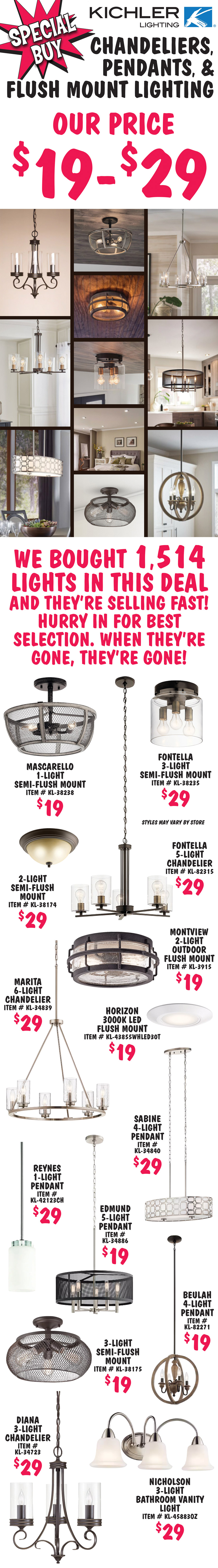 Special Buy Kichler Lighting our price $19 to $29, chandeliers, pendants, and flush mount lighting. We bought 1,514 lights in this deal and they’re selling fast! Hurry in for best selection. When they’re gone, they’re gone! Mascarello 1 light semi flush mount $19, item number KL dash 38238. Fontella 3 light semi flush mount $29, item number KL dash 38235. 2 light semi flush mount $29, item number KL dash 38174. Fontella 5 light chandelier $29, item number KL dash 82315. Marita 6 light chandelier $29, item number KL dash 34839. Montview 2 light outdoor flush mount $19, item number KL dash 3915. Horizon 3000 K LED flush mount $19, item number KL dash 43855WHLED30T. Reynes 1 light pendant $29, item number KL dash 42123CH. Edmund 5 light pendant $19, item number KL dash 34886. Sabine 4 light pendant $29, item number KL dash 34840. 3 light semi flush mount $19, item number KL dash 38175. Beulah 4 light pendant $19, item number KL dash 82271. Diana 3 light chandelier $29, item number KL dash 34723. Nicholson 3 light bathroom vanity light $29, item number KL dash 45883OZ. Styles may vary by store.