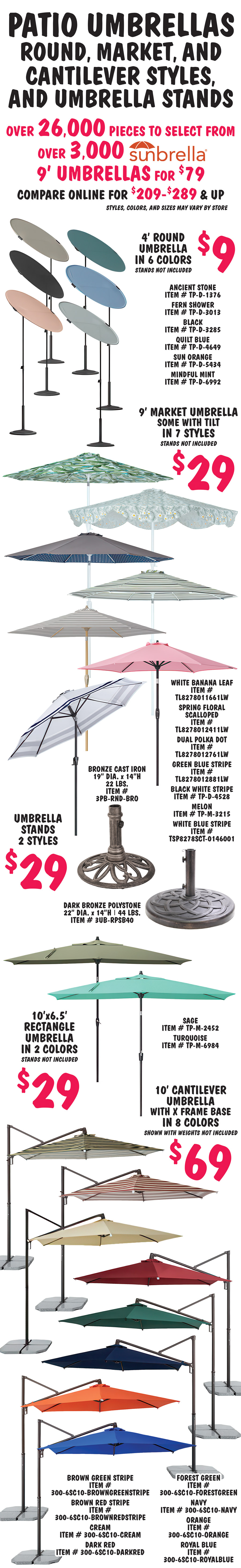 Patio Umbrellas, round, market, and cantilever styles, and umbrella stands, over 26,000 pieces to select from, over 3,000 Sunbrella 9 foot umbrellas for $79, compare online for $209 to $289 and up, styles, colors, and sizes may vary by store. 4 foot round umbrella in 6 colors $9, stands not included, ancient stone item number TP dash D dash 1376, fern shower item number TP dash D dash 3013, black item number TP dash D dash 3285, quilt blue item number TP dash D dash 4649, sun orange item number TP dash D dash 5434, and mindful mint item number TP dash D dash 6992. 9 foot market umbrella, some with tilt, in 7 styles $29, stands not included, white banana leaf item number TL8278011661LW, spring floral scalloped item number TL8278012411LW, dual polka dot item number TL8278012761LW, green blue stripe item number TL8278012881LW, black white stripe item number TP dash D dash 4528, melon item number TP dash m dash 3215, and  white blue stripe item number TSP8278SCT dash 0146001. Umbrella stands in 2 styles $29, bronze cast iron 19 inch diameter by 14 inches high, 22 pounds, item number 3PB dash RND dash BRO and dark bronze polystone 22 inch diameter by 14 inches high, 44 pounds, item number 3UB dash RPSB40. 10 foot by 6 and a half foot rectangle umbrella in 2 colors $29, stands not included, sage item number TP dash M dash 2452, turquoise item number TP dash M dash 6984. 10 foot cantilever umbrella with X frame base in 8 colors $69, shown with weights not included, brown green stripe item number 300 dash 6SC10 dash BROWNGREENSTRIPE, brown red stripe item number 300 dash 6SC10 dash BROWNREDSTRIPE, cream item number 300 dash 6SC10 dash CREAM, dark red item number 300 dash 6SC10 dash DARKRED, forest green item number 300 dash 6SC10 dash FORESTGREEN, navy item number 300 dash 6SC10 dash NAVY, orange item number 300 dash 6SC10 dash ORANGE, and royal blue item number 300 dash 6SC10 dash ROYALBLUE.
