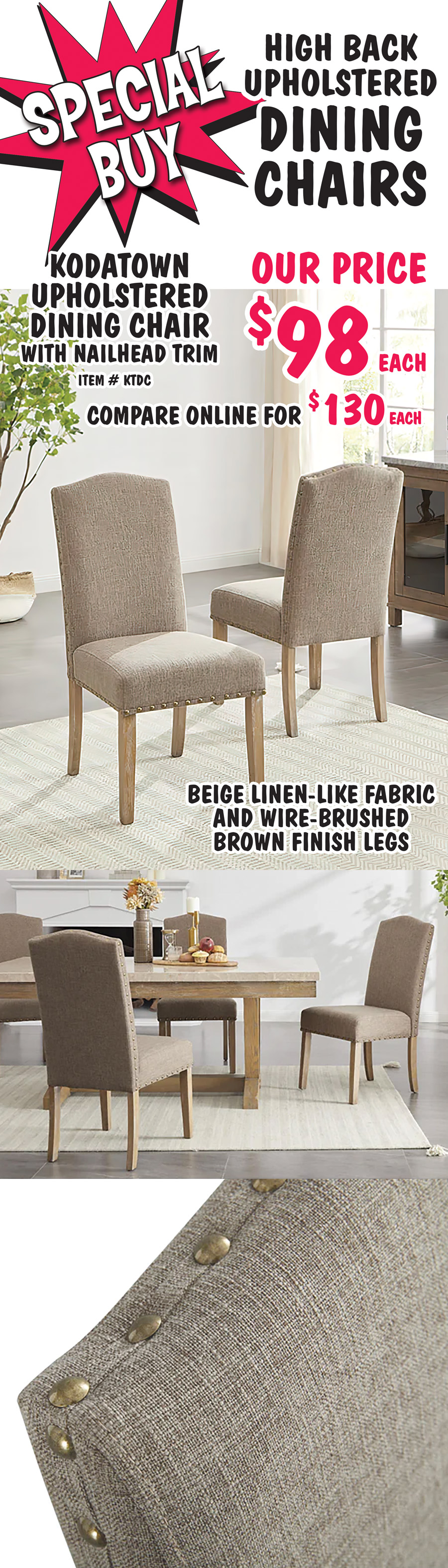 Special Buy High Back Upholstered Dining Chairs. Kodatown Upholstered Dining Chair with nailhead trim, our price $98 each, compare online for $130 each, item number KT54RDT. Beige linen like fabric, and wire brushed brown finish legs.