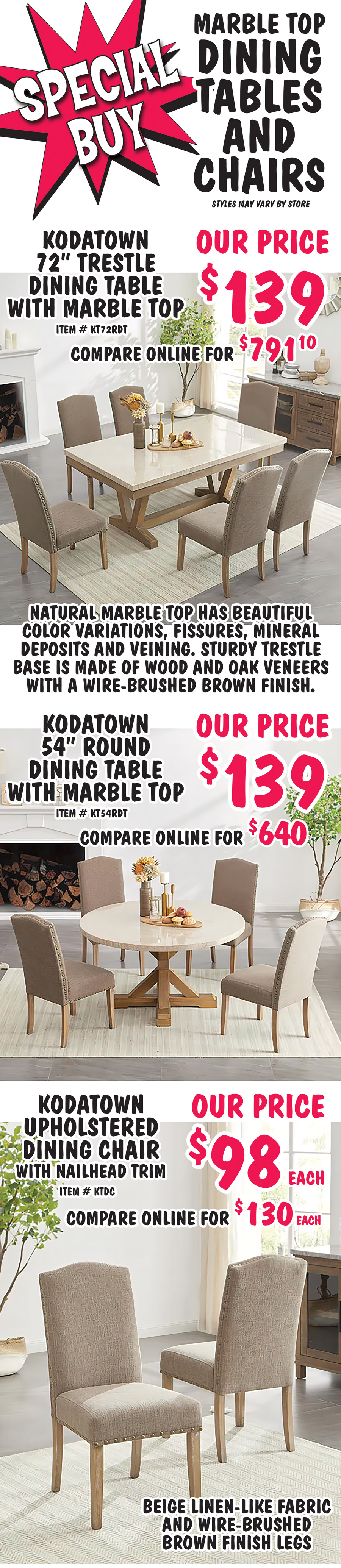 Special Buy Marble Top Dining Tables and Chairs. Kodatown 72 inch Rectangle Trestle Dining Table with marble top, our price $139, compare online for $791.10, item number KT72RDT. Natural marble top has beautiful color variations, fissures, mineral deposits and veining. Sturdy trestle base is made of wood and oak veneers with a wire brushed brown finish. Kodatown 54 inch Round Dining Table with marble top, our price $139, compare online for $640, item number KT54RDT. Natural marble top has beautiful color variations, fissures, mineral deposits and veining. Sturdy trestle base is made of wood and oak veneers with a wire brushed brown finish. Kodatown Upholstered Dining Chair with nailhead trim, our price $98 each, compare online for $130 each, item number KT54RDT. Beige linen like fabric, and wire brushed brown finish legs.