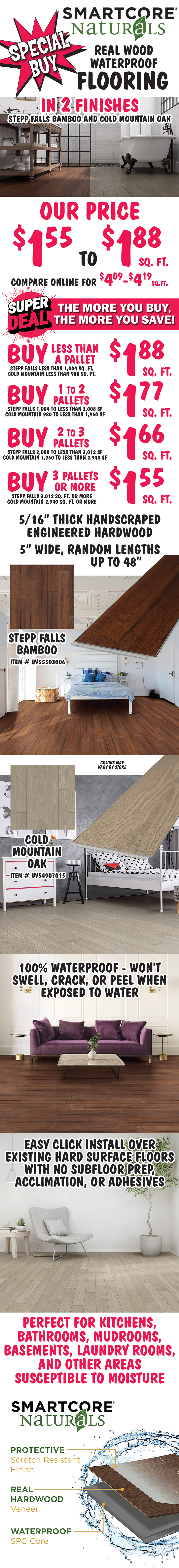 Special Buy SMARTCORE Naturals Real Wood Waterproof Flooring in 2 finishes Stepp Falls Bamboo and Cold Mountain Oak, our price $1.55 to $1.88 a square foot, compare online for $4.09-$4.19 a square foot. Super Deal, the more you buy, the more you save. Buy less than 1 pallet $1.88 square feet, Stepp Falls less than 1,004 square feet, Cold Mountain less than 980 square feet. Buy 1 to 2 pallets $1.77 square feet, Stepp Falls 1,004 to less than 2,008 square feet, Cold Mountain 980 to less than 1,960 square feet. Buy 2 to 3 pallets $1.66 square feet, Stepp Falls 2,008 to less than 3,012 square feet, Cold Mountain 1,960 to less than 2,940 square feet. Buy 3 pallets or more $1.55 square feet, Stepp Falls 3,012 square feet or more, Cold Mountain 2,940 square feet or more. Stepp Falls item number UV55503006, Cold Mountain item number UV54907015, colors may vary by store. Five sixteen inch thick handscraped, engineered hardwood, 5 inches wide, random lengths up to 48 inches. 100 percent waterproof, won't swell, crack, or peel when exposed to water. Easy click install over existing hard surface floors with no subfloor prep, acclimation, or adhesives. Protective scratch resistant finish, real hardwood veneer, and waterproof SPC core. Perfect for kitchens, bathrooms, mudrooms, basements, laundry rooms, and other areas susceptible to moisture.