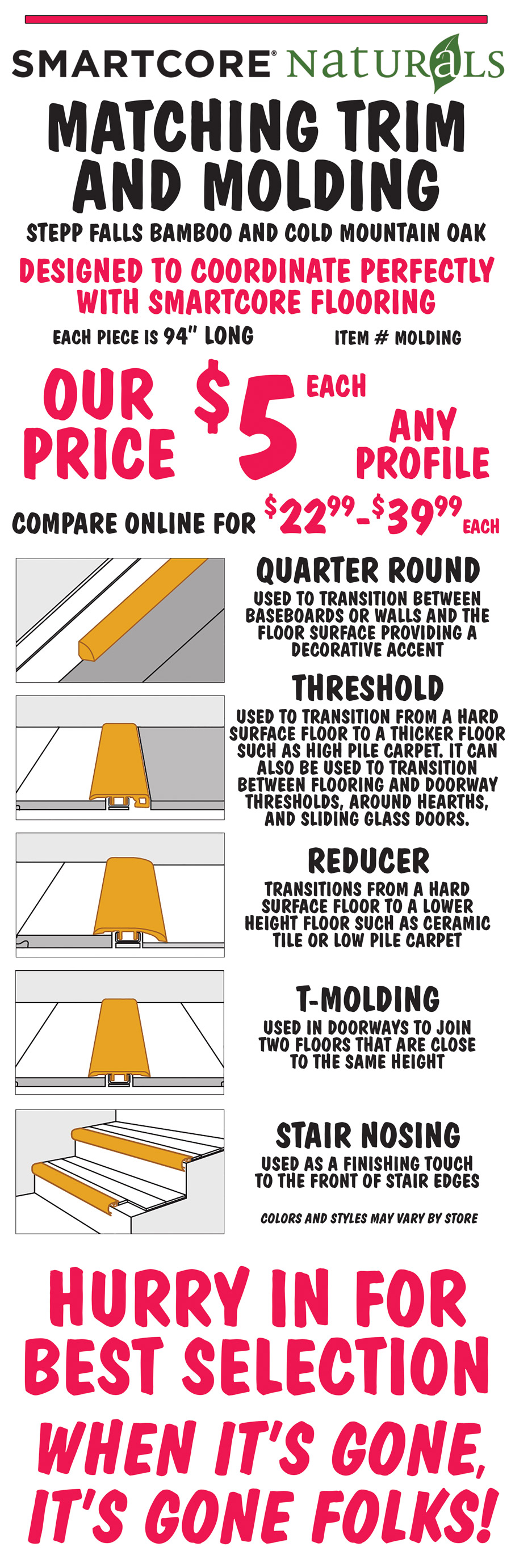 SMARTCORE Naturals Matching Trim and Molding in Stepp Falls Bamboo and Cold Mountain Oak, our price $5 each, any profile, compare online for $22.99 to $39.99 each. Quarter round, threshold, reducer, T molding, and stair nosing designed to coordinate perfectly with SMARTCORE flooring. Each piece is 94 inches long, item number MOLDING. Quarter round is used to transition between baseboards or walls and the floor surface providing a decorative accent. Threshold is used to transition from a hard surface floor to a thicker floor such as high pile carpet. It can also be used to transition between flooring and doorway thresholds, around hearths, and sliding glass doors. Reducer transitions from a hard surface floor to a lower height floor such as ceramic tile or low pile carpet. T Molding is used in doorways to join two floors that are close to the same height. Stair Nosing is used as a finishing touch to the front of stair edges. Colors and styles may vary by store. Hurry in for best selection. When it’s gone, it’s gone folks!