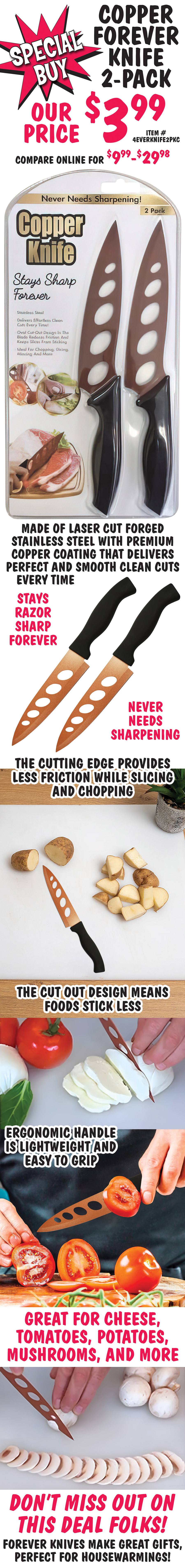 Special Buy Copper Forever Knife 2-pack, our price $3.99, compare online for $9.99 to $29.98, item number 4EVERKNIFE2PKC. Made of laser cut forged stainless steel with premium copper coating that delivers perfect and smooth clean cuts every time. Stays razor sharp forever, never needs sharpening. The cutting edge provides less friction while slicing and chopping and the cut out design means foods stick less. The ergonomic handle is lightweight and easy to grip. Great for cheese, tomatoes, potatoes, mushrooms, and more. Don’t miss out on this deal folks! Forever Knives make great gifts, perfect for housewarmings.