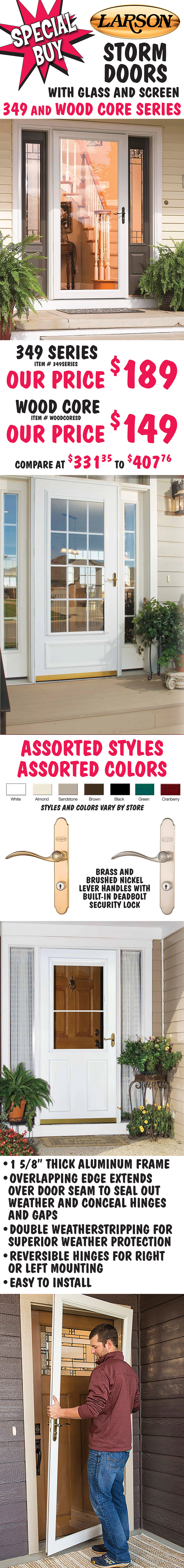 Special Buy Larson Storm Doors with glass and screen, 349 Series our price $189, item number 349SERIES, and Wood Core our price $149, item number WOODCORESD, compare at $331.35 to $407.76. Assorted styles and colors – White, Almond, Sandstone, Brown, Black, Green, Cranberry with brass or brushed nickel lever handles and built-in deadbolt security lock. 1 and 5 eighths thick aluminum frame, overlapping edge extends over door seam to seal out weather and conceal hinges and gaps, double weather stripping for superior weather protection, reversible hinges for right or left mounting, easy to install.