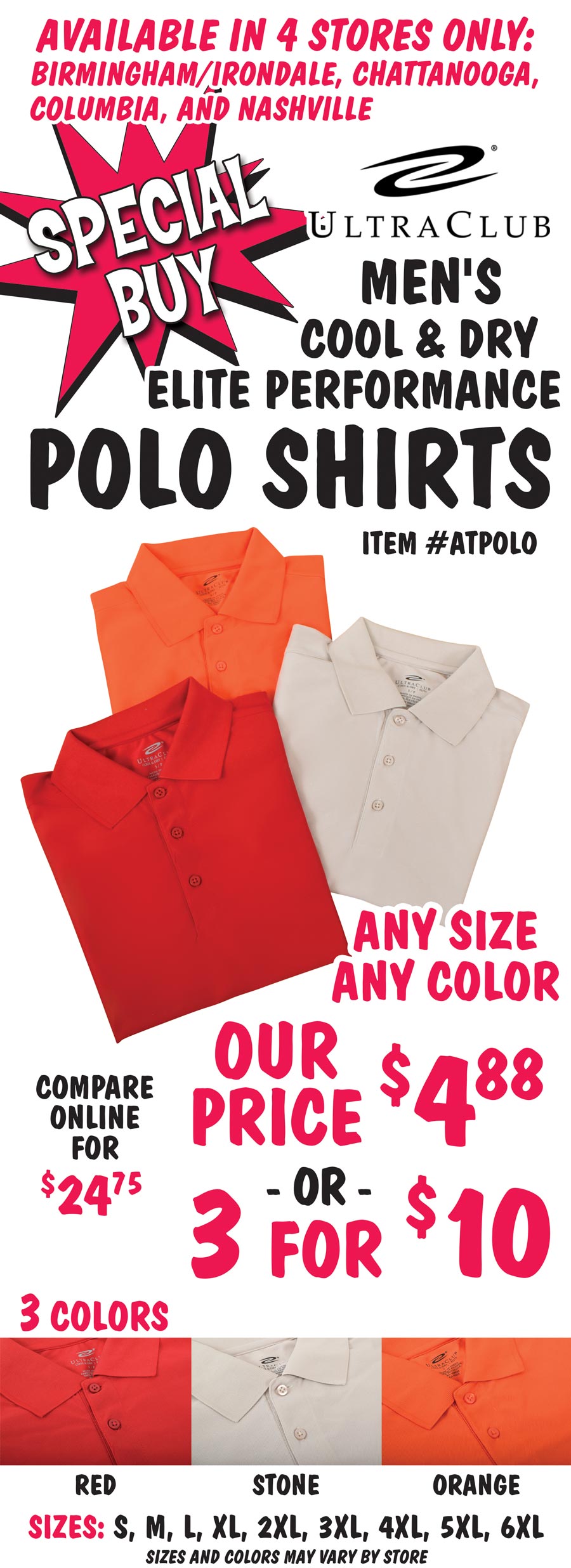 Special Buy available in 4 stores only – Birmingham Irondale, Chattanooga, Columbia, and Nashville – UltraClub Men's Cool & Dry Elite Performance Polo Shirts – our price $4.88 or 3 for $10, any size, any color, compare online for $21.75. 3 colors – red, stone, and orange in small, medium, large, extra large, 2 X, 3 X, 4 X, 5 X, and 6 X, sizes and colors may vary by store. 100% micro-textured polyester knit, moisture-wicking, UPF 30 plus protection, anti-bacterial, anti-static, relaxed fit, short sleeves, flat-knit collar, and 3-button placket. We can monogram your company logo, ask for details at our stores. Item number ATPOLO.