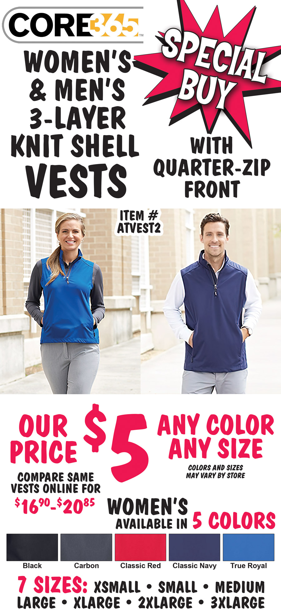 Special Buy – CORE 365 Women’s and Men’s 3-Layer Knit Shell Vests with quarter-zip front – our price $5, any color, any size, compare same vests online for $16.90 to $20.85. Women’s available in 5 colors – black, carbon, classic red, classic navy, and true royal blue in 7 sizes: extra-small, small, medium, large, extra-large, 2 X and 3 X. Men’s available in 4 colors – carbon, classic red, classic navy, and true royal blue in 3 sizes: small, medium, and large. Sizes and colors may vary by store. Lightweight and waterproof, 3-layer 100% polyester interlock bonded with 100 percent polyester birdseye mesh and center front quarter-zip reverse coil zipper with autolock slider and reflective toggle, lower concealed zippered pockets, matching chin guard, women’s style has front and back princess seams for flattering fit, 8,000 millimeter waterproof rating, 1,000 g breathability rating, machine washable. Item number ATVEST2. Add a 3-letter monogram starting at $5.