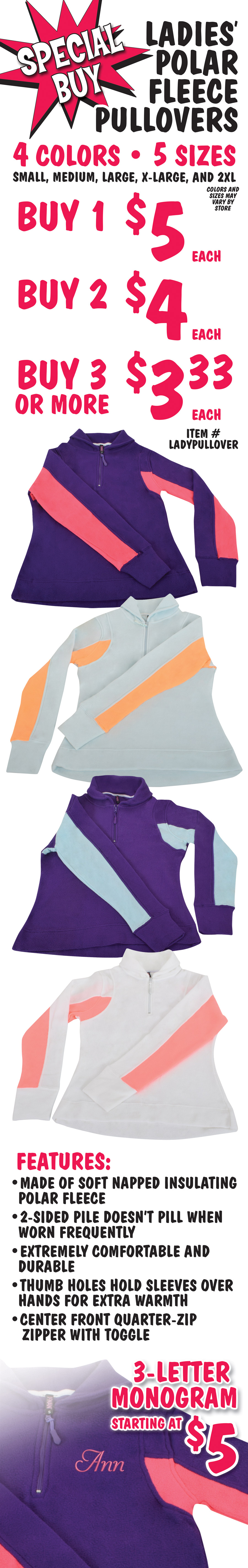 Special Buy - Ladies’ Polar Fleece Pullovers $5 each, buy 2 for $4 each, buy 3 or more for $3.33 each. 5 sizes: small, medium, large, extra-large, and 2 X L. 4 colors: purple with pink striped sleeves, light blue with orange striped sleeves, purple with light blue striped sleeves, and white with pink striped sleeves. Color and sizes may vary by store. Made of soft napped insulating polar fleece, 2-sided pile doesn’t pill when worn frequently, extremely comfortable and durable, thumb holes hold sleeves over hands for extra warmth, center front quarter-zip zipper with toggle. Item number LADYPULLOVER. Add a 3-letter monogram starting at $5.