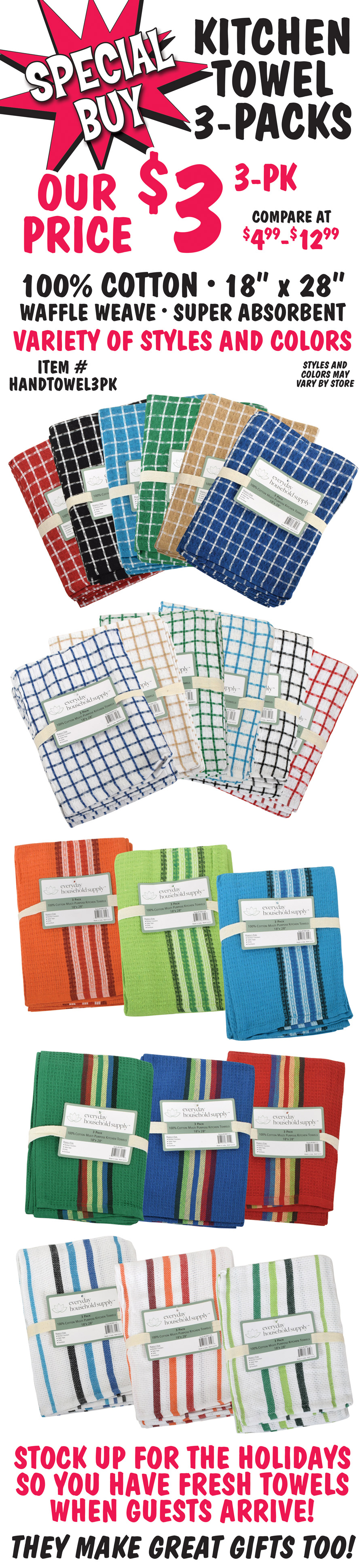 Special Buy - Kitchen Towel 3-packs, our price $3 per 3-pack, compare at $4.99 to $12.99. 100 percent cotton, 18 inches by 28 inches, waffle weave, super absorbent. Variety of styles and colors, styles and colors may vary by store. Stock up for the holidays so you have fresh towels when guests arrive! They make great gifts too. Item number HANDTOWEL3PK.