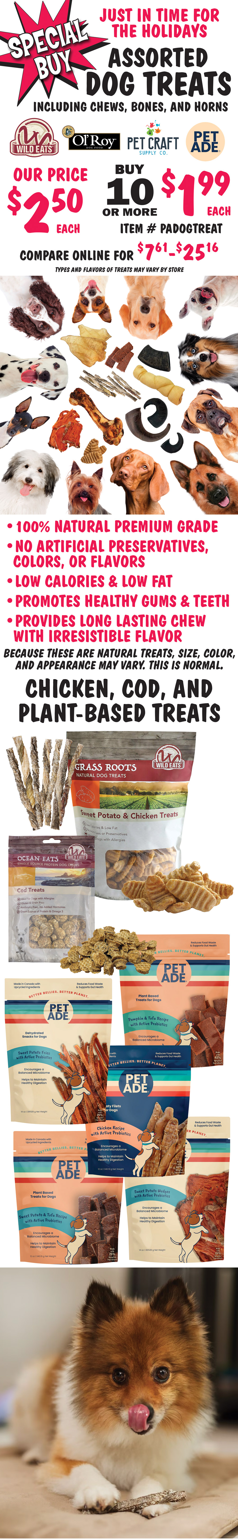 Special Buy just in time for the holidays, assorted Dog Treats including chews, bones, and horns. Wild Eats, Ol’ Roy, Pet Craft, and Pet Ade brands. Our price $2.50 each, buy 10 or more for $1.99 each, compare online for $7.61 to 25.16, item number PADOGTREAT. Chicken, cod, and plant-based treats, beef bones and pork liver treats, and water buffalo chews and horns. 100 percent natural premium grade, no artificial preservatives, colors, or flavors, low calories and low fat, promotes healthy gums and teeth, provides long lasting chew with irresistible flavor. Because these are natural treats, size, color, and appearance may vary. This is normal. Types and flavors of treats may vary by store.