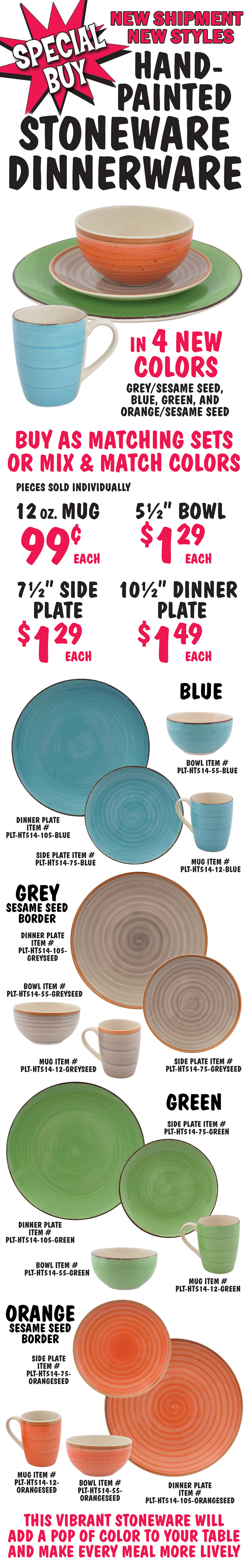 New Shipment, New Styles, Special Buy Hand Painted Stoneware in 4 new colors – blue, grey with sesame border, green, and orange with sesame border. Buy as matched sets or mix and match colors. Pieces sold individually, 12 ounce mug 99 cents each, 8 and a half inch bowl $1.29 each, 7 and a half inch side plate $1.29 each, 10 and a half inch dinner plate $1.49 each. Blue item numbers mug PLT-HT514-12-BLUE, bowl PLT-HT514-85-BLUE, side plate PLT-HT514-75-BLUE, dinner plate PLT-HT514-105-BLUE. Grey Seed item numbers mug PLT-HT514-12-GREY, bowl PLT-HT514-85-GREYSEED, side plate PLT-HT514-75-GREYSEED, dinner plate PLT-HT514-105-GREYSEED. Green item numbers mug PLT-HT514-12-GREEN, bowl PLT-HT514-85-GREEN, side plate PLT-HT514-75-GREEN, dinner plate PLT-HT514-105-GREEN. Orange Seed item numbers mug PLT-HT514-12-ORANGESEED, bowl PLT-HT514-85-ORANGESEED, side plate PLT-HT514-75-ORANGESEED, dinner plate PLT-HT514-105-ORANGESEED. This vibrant stoneware will add a pop of color to your table and make every meal more lively.