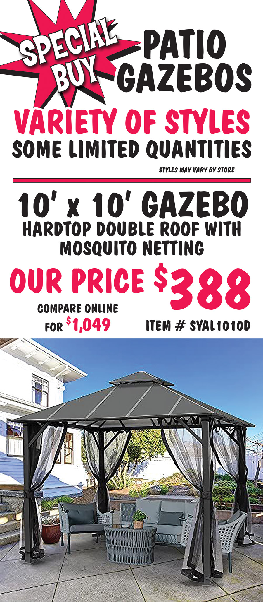 Special Buy Patio Gazebos, variety of styles, some limited quantities, styles may vary by store. 10 foot by 10 foot gazebo, hardtop double roof with mosquito netting, our price $388, 
      compare online for $1,049, item number SYAL1010D.