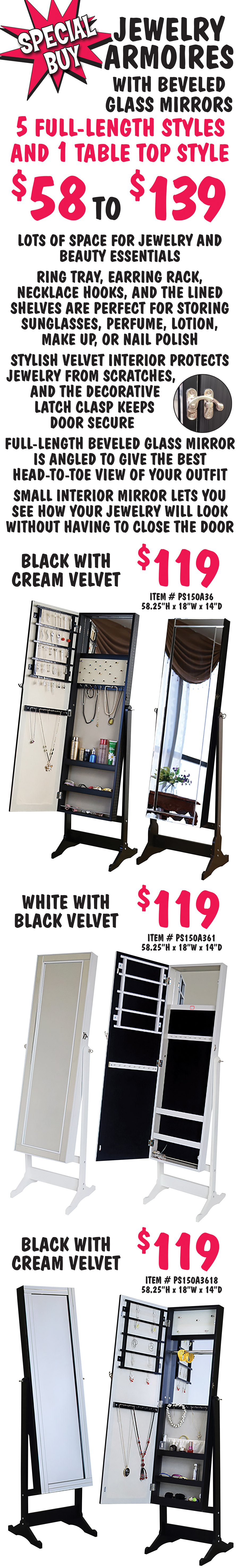 Special Buy Jewelry Armoires with beveled glass mirrors. 5 full length styles and 1 table top style $58 to $139. Lots of space for jewelry and beauty essentials. Ring tray, earring rack, Necklace hooks, and the lined shelves are perfect for storing sunglasses, perfume, lotion, make up, or nail polish. Stylish velvet interior protects jewelry from scratches, and the decorative latch clasp keeps door secure. Full-length beveled glass mirror is angled to give the best head-to-toe view of your outfit. Small interior mirror lets you see how your jewelry will look without having to close the door. Black full length with cream velvet interior $119, item number PS150A36, 58 and a quarter inches high by 18 inches wide by 14 inches deep. White full length with black velvet interior $119, item number PS150A361, 58 and a quarter inches high by 18 inches wide by 14 inches deep. Black full length with cream velvet interior $119, item number PS150A3618, 58 and a quarter inches high by 18 inches wide by 14 inches deep.