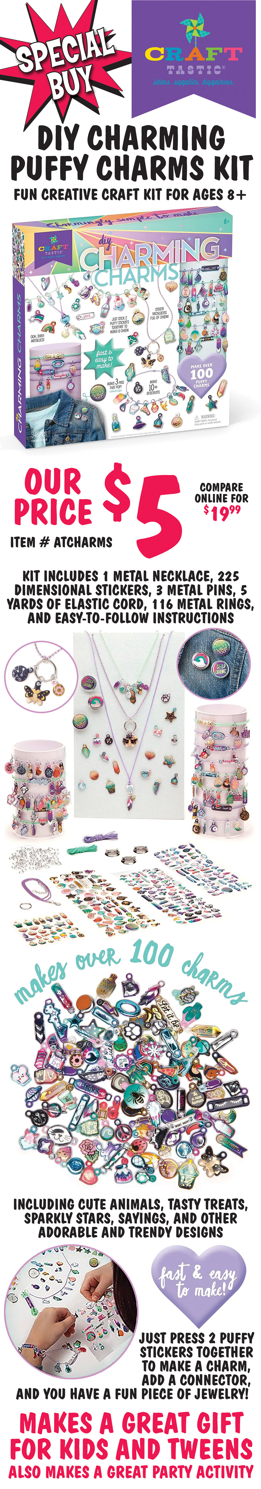 Special Buy Craft-Tastic DIY Charming Puffy Charms Kit, fun creative craft kit for ages 8 and up, our price $5, compare online for $19.99, item number ATCHARMS. Kit includes 1 metal necklace, 225 dimensional stickers, 3 metal pins, 5 yards of elastic cord, 116 metal rings, and easy to follow instructions. Makes over 100 charms including cute animals, tasty treats, sparkly stars, sayings, and other adorable and trendy designs. Fast and easy to make, just press 2 puffy stickers together to make a charm, add a connector, and you have a fun piece of jewelry. Makes a great gift for kids and tweens. Also makes a great party activity.