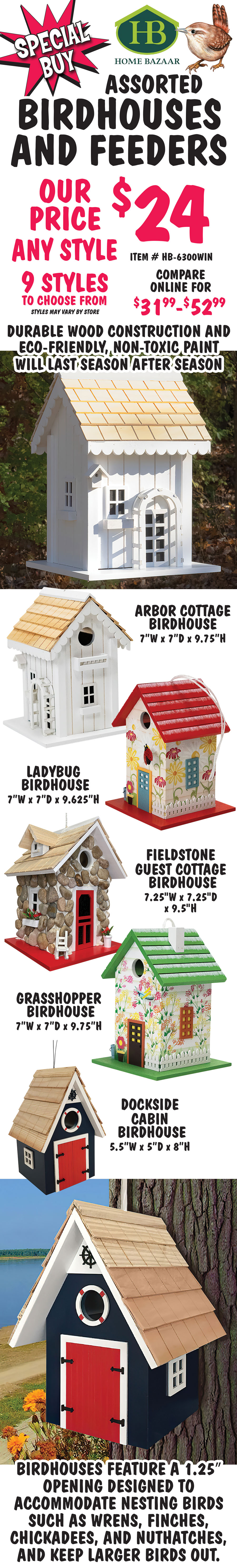 Special Buy Home Bazaar Assorted Birdhouses and Feeders - our price $24 any style, compare online for $31.99-$52.99. 9 styles to choose from, styles may vary by store, item # HB-6300WIN. Durable wood construction and eco-friendly, non-toxic paint will last season after season. Birdhouses feature a 1 and a quarter inch opening designed to accommodate nesting birds such as wrens, finches, chickadees and nuthatches, and keep larger birds out. Styles include Arbor Cottage, Ladybug, Fieldstone Guest Cottage, Grasshopper, and Dockside Cabin birdhouses. Bird feeders hold 1 point 6 quarts or 2 point 4 pounds of cracked corn, mixed seed, peanut chunks, safflower seed, sunflower kernels, and sunflower seed to attract cardinals, chickadees, doves, finches, flickers, goldfinches, grackles, grosbeaks, jays, juncos, kinglets, nuthatches, sparrows, starlings, titmice, towhees, and woodpeckers. Styles include Bumblebee, Chicken Coop, Potting Shed, and Dogwood feeders.