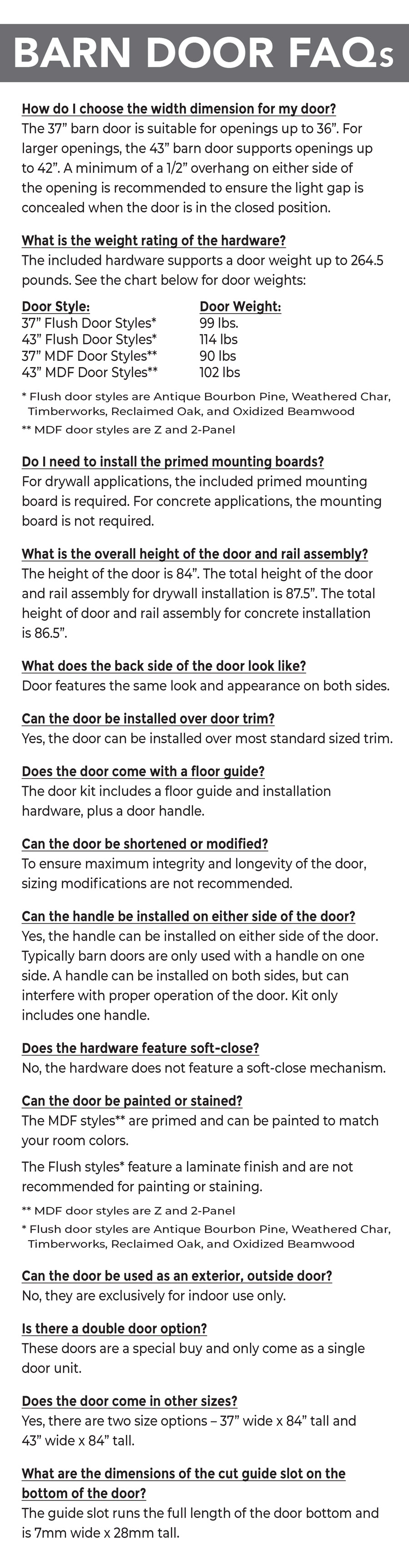 Barn Door Frequently Asked Questions

How do I choose the width dimension for my door? The 37 inch barn door is suitable for openings up to 36 inches. For larger openings, the 43 inch barn door supports openings up to 42 inches. A minimum of a half inch overhang on either side of the opening is recommended to ensure the light gap is concealed when the door is in the closed position.

What is the weight rating of the hardware? The included hardware supports a door weight up to 264 and a half pounds. 37 inch flush door styles weigh 99 pounds, 43 inch flush door styles weigh 114 pounds, 37 inch MDF door styles weigh 90 pounds, and 43 inch MDF door styles weigh 102 pounds. Flush door styles are Antique Bourbon Pine, Weathered Char, Timberworks, Reclaimed Oak, and Oxidized Beamwood. MDF door styles are Z and 2 panel.

Do I need to install the primed mounting boards? For drywall applications, the included primed mounting board is required. For concrete applications, the mounting board is not required.

What is the overall height of the door and rail assembly? The height of the door is 84 inches. The total height of the door and rail assembly for drywall installation is 87 and a half inches. The total height of door and rail assembly for concrete installation is 86 and a half inches.

What does the back side of the door look like? Door features the same look and appearance on both sides.

Can the door be installed over door trim? Yes, the door can be installed over most standard sized trim.

Does the door come with a floor guide? The door kit includes a floor guide and installation hardware, plus a door handle. 
Can the door be shortened or modified? To ensure maximum integrity and longevity of the door, sizing modifications are not recommended.

Can the handle be installed on either side of the door? Yes, the handle can be installed on either side of the door. Typically barn doors are only used with a handle on one side. A handle can be installed on both sides, but can interfere with proper operation of the door. Kit only includes one handle.

Does the hardware feature soft-close? No, the hardware does not feature a soft-close mechanism.

Can the door be painted or stained? The MDF styles are primed and can be painted to match your room colors. The flush styles feature a laminate finish and are not recommended for painting or staining. MDF door styles are Z and 2 panel. Flush door styles are Antique Bourbon Pine, Weathered Char, Timberworks, Reclaimed Oak, and Oxidized Beamwood.

Can the door be used as an exterior, outside door? No, they are exclusively for indoor use only.

Is there a double door option? These doors are a special buy and only come as a single door unit.

Does the door come in other sizes? Yes, there are two size options, 37 inches wide by 84 inches tall and 43 inches wide by 84 inches tall.
  
What are the dimensions of the cut guide slot on the bottom of the door? The guide slot runs the full length of the door bottom and is 7 millimeters wide by 28 millimeters tall.
