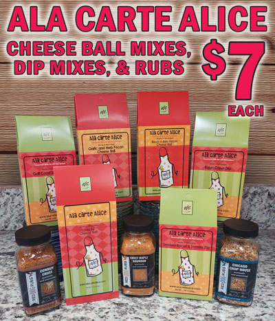 Ala Carte Alice Cheese Ball Mixes, Dip Mixes, and Rubs your choice $7 each, selection may vary by store. Santa Fe Cheese Ball Mix $7, 2.2 ounces, item number ACASFMIX. Santa Fe Cheese Ball is great hot or cold. Simply mix with Velveeta and cream cheese. Serve with your favorite corn chips, crackers, or fresh veggies. Garlic and Herb Pecan Cheese Ball Mix $7, 1.7 ounces, item number ACAGHPMIX. A blend of garlic, spices, onion, orange peel, paprika, red pepper, and pecans. Simply add 16 ounces of cream cheese and 8 ounces of Velveeta. Black-N-Bleu Bacon Cheese Ball Mix $7, 2.5 ounces, item number ACABBBMIX. Makes a savory cheese ball full of bacon, blue cheese, touch of Cajun seasoning and chives. Simply add 8 ounces of cream cheese and one stick of butter. Smokey Bacon and Tomato Dip Mix $7, 1.98 ounces, item number ACASBTMIX. Packed full of smoky flavor and so simple to make, all you have to do is add sour cream. Gulf Coast Shrimp Dip Mix $7, 2.05 ounces, item number ACAGCMIX. A rich creamy shrimp dip flavored with Old Bay and Cajun seasonings, peppers, onions, and tomatoes. Simply add 16 ounces of cream cheese and an 8 ounces can of baby shrimp. Serve warm or chilled with toast points, chips, or crackers. Rajun Cajun Dip Mix $7, 1.95 ounces, item number ACARCMIX. World Famous Rajun Cajun mix is a great blend of peppers, spice and heat that will wake you up! Just add sour cream. Sweet Maple and Bourbon Rub $7, 5.1 ounces, item number ACASMBRUB. Gourmet rub, marinade, and seasoning for chicken, fish, steaks, or even popcorn. Try grilling with salmon for a healthy meal! Chicago Chop House Rub $7, 4.8 ounces, item number ACACCHRUB. Gourmet rub, marinade, and seasoning for steaks, hamburgers, casseroles, and vegetables. Course ground pepper, salt, garlic and dill are some of the dominate flavors in this seasoning. Fantastic on roasted sweet potatoes. Cowboy Crust Rub $7, 4.1 ounces, item number ACACCRUB. This gourmet rub, marinade, and seasoning will have you back in the saddle. Coffee and brown sugar make this a popular choice for steak enthusiasts!