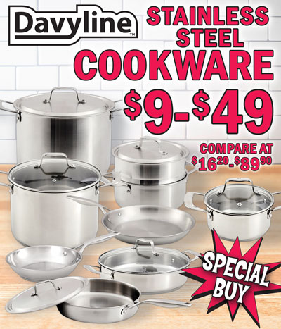 Special Buy Davyline Stainless Steel Cookware – Fry Pans, Pots, Steamer Baskets, Saute Pans, and Stock Pots - $9 to $49, compare at $16.20 to $89.90. Made of 18 10 stainless steel with a 3-layer or 5-layer aluminum core base that conducts heat quickly and evenly during cooking. Suitable for all cooktops including gas, electric, ceramic-top, and induction stoves. Oven safe to 450 degrees Fahrenheit and dishwasher safe. Solid and light weight. Easy to clean and rust free. 3-layer cookware with slow heat induction handles. Pots include tempered glass lid with steam release hole: 8 inch fry pan, item number DAVY13F08, our price $11, compare online for $17.29; 12 inch fry pan, item DAVY13F12, $22, compare at $48.98; 1 and a half quart pot with lid, item DAVY1315, $14, compare at $32.48; 3 quart pot with lid, item DAVY1330, $14, compare at $28.70; steamer basket insert for 3 quart pot, item DAVY1330STEAMER, $9, compare at $16.20; 12 inch 4 quart saute pan with lid, item DAVY1340SP, $22, Compare at $58.98; and 8 quart stock pot with lid, item DAVY1380, $24, compare at $61.48. 5-layer cookware with slow heat induction handles. Pots include stainless steel lid with brushed satin finish: 8 inch fry pan, item DAVY55F08, $22, compare at $45.48; 10 inch fry pan, item DAVY55F10, $24, compare at $51.98; 12 inch fry pan, item DAVY55F12, $29, compare at $65.98; 1 and a half quart pot with lid, item DAVY5515, $24, compare at $56.98; 3 quart pot with lid, item DAVY5530, $24, compare at $49.20; steamer basket insert for 3 quart pot, item DAVY5530STEAMER, $11, compare at $19.90; 11 inch 4 quart saute pan with lid, item DAVY5540SP, $39, compare at $83.48; and 8 quart stock pot with lid, item DAVY5580, $49, compare at $89.90. Hurry in for best selection!