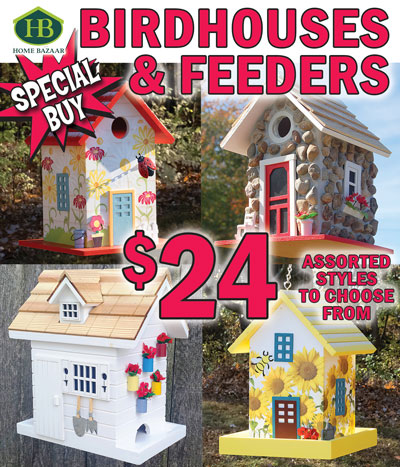 Special Buy Home Bazaar Assorted Birdhouses and Feeders - our price $24 any style, compare online for $31.99-$52.99. 9 styles to choose from, styles may vary by store, item # HB-6300WIN. Durable wood construction and eco-friendly, non-toxic paint will last season after season. Birdhouses feature a 1 and a quarter inch opening designed to accommodate nesting birds such as wrens, finches, chickadees and nuthatches, and keep larger birds out. Styles include Arbor Cottage, Ladybug, Fieldstone Guest Cottage, Grasshopper, and Dockside Cabin birdhouses. Bird feeders hold 1 point 6 quarts or 2 point 4 pounds of cracked corn, mixed seed, peanut chunks, safflower seed, sunflower kernels, and sunflower seed to attract cardinals, chickadees, doves, finches, flickers, goldfinches, grackles, grosbeaks, jays, juncos, kinglets, nuthatches, sparrows, starlings, titmice, towhees, and woodpeckers. Styles include Bumblebee, Chicken Coop, Potting Shed, and Dogwood feeders.